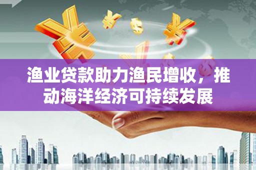 遂川渔业贷款助力渔民增收，推动海洋经济可持续发展