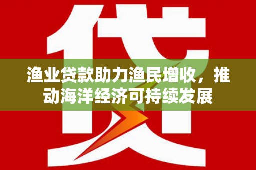 遂川渔业贷款助力渔民增收，推动海洋经济可持续发展